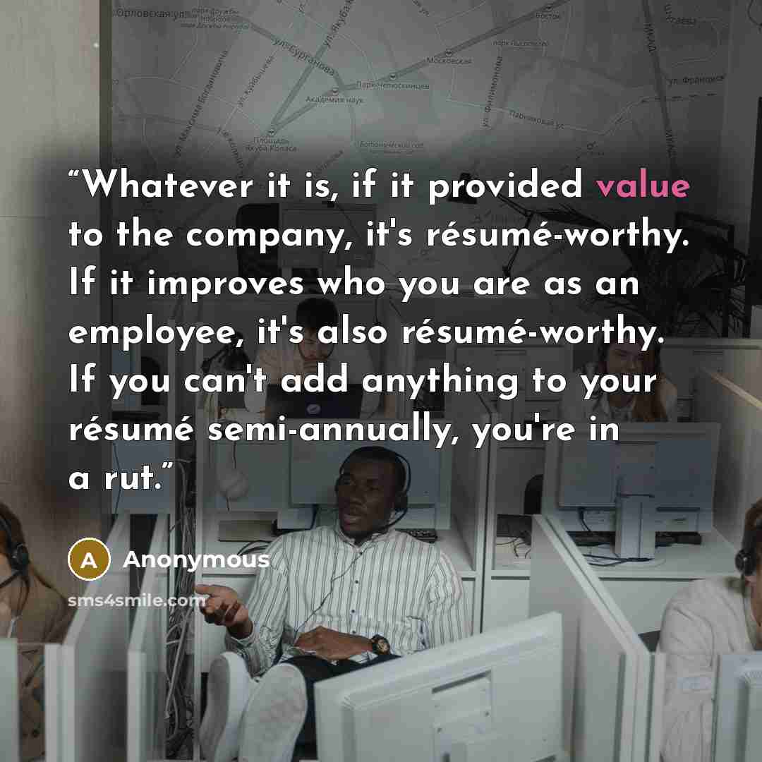 “Whatever it is, if it provided value to the company, it's résumé-worthy. If it improves who you are as an employee, it's also résumé-worthy. If you can't add anything to your résumé semi-annually, you're in a rut.” quote by Anonymous