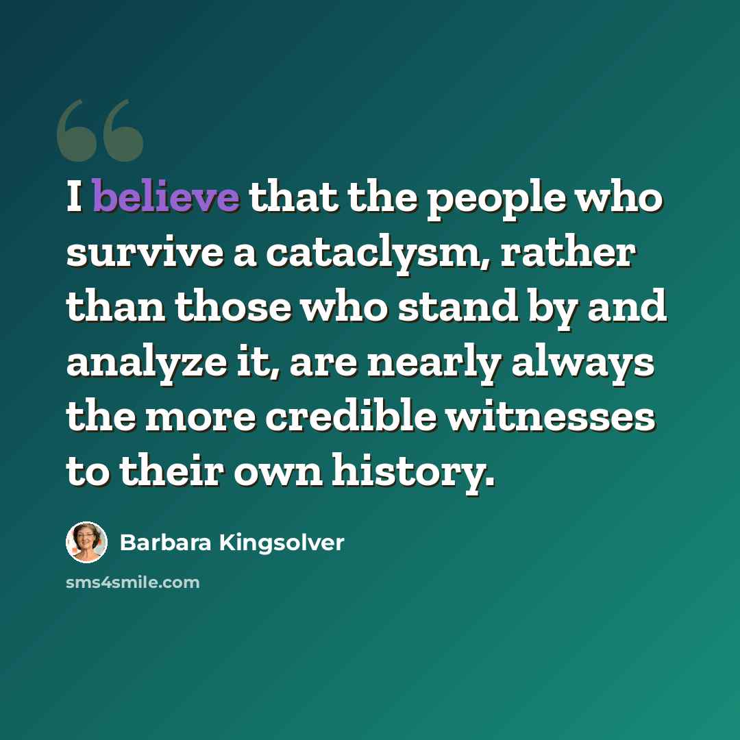 “I believe that the people who survive a cataclysm, rather than those who stand by and analyze it, are nearly always the more credible witnesses to their own history.” quote by Barbara Kingsolver