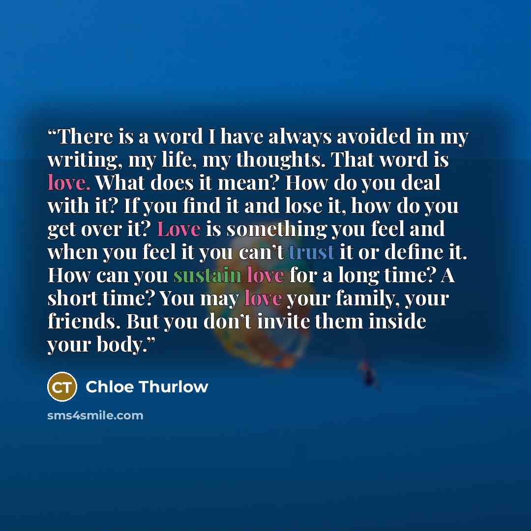 “There is a word I have always avoided in my writing, my life, my thoughts. That word is love. What does it mean? How do you deal with it? If you find it and lose it, how do you get over it? Love is something you feel and when you feel it you can’t trust it or define it. How can you sustain love…” quote by Chloe Thurlow