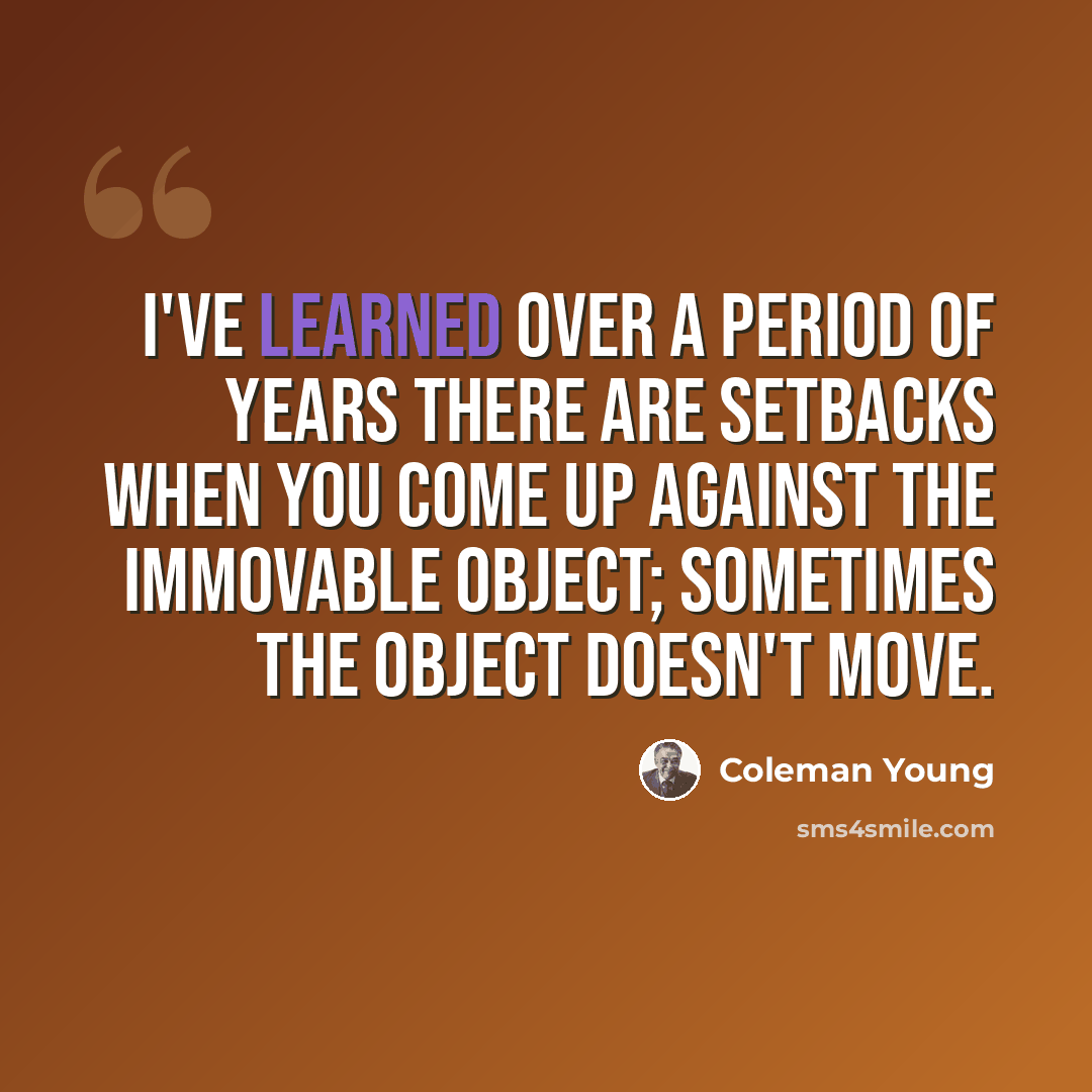 “I've learned over a period of years there are setbacks when you come up against the immovable object; sometimes the object doesn't move.” quote by Coleman Young