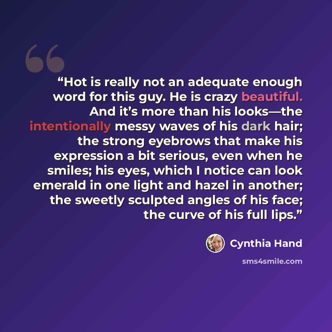 “Hot is really not an adequate enough word for this guy. He is crazy beautiful. And it’s more than his looks—the intentionally messy waves of his dark hair; the strong eyebrows that make his expression a bit serious, even when he smiles; his eyes, which I notice can look emerald in one light and…” quote by Cynthia Hand