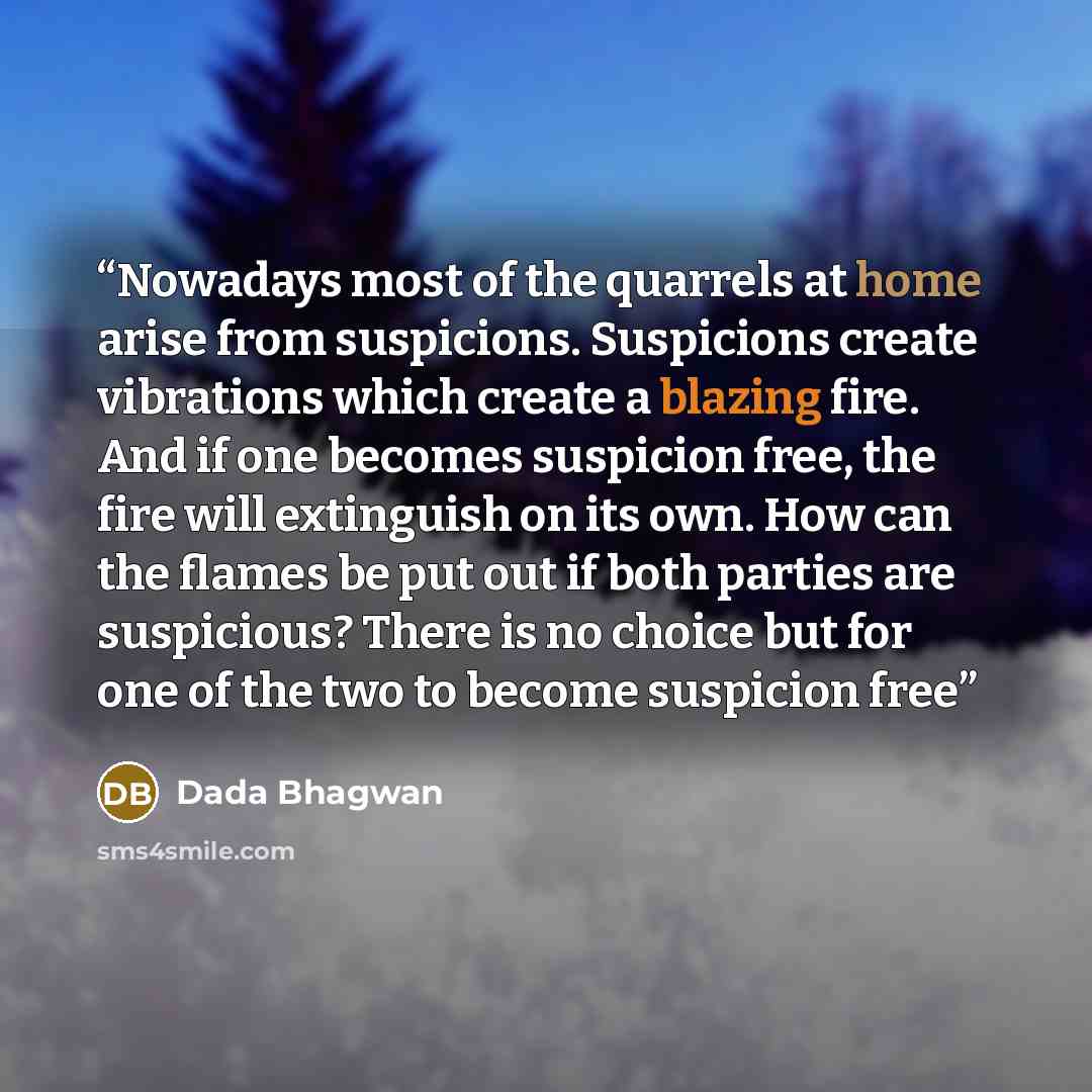 “Nowadays most of the quarrels at home arise from suspicions. Suspicions create vibrations which create a blazing fire. And if one becomes suspicion free, the fire will extinguish on its own. How can the flames be put out if both parties are suspicious? There is no choice but for one of the two to…” quote by Dada Bhagwan