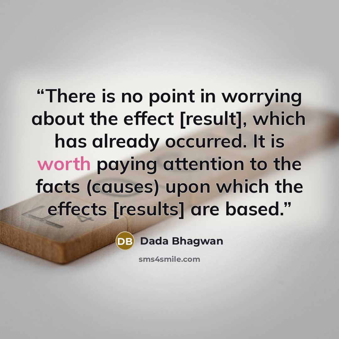 “There is no point in worrying about the effect [result], which has already occurred. It is worth paying attention to the facts (causes) upon which the effects [results] are based.” quote by Dada Bhagwan