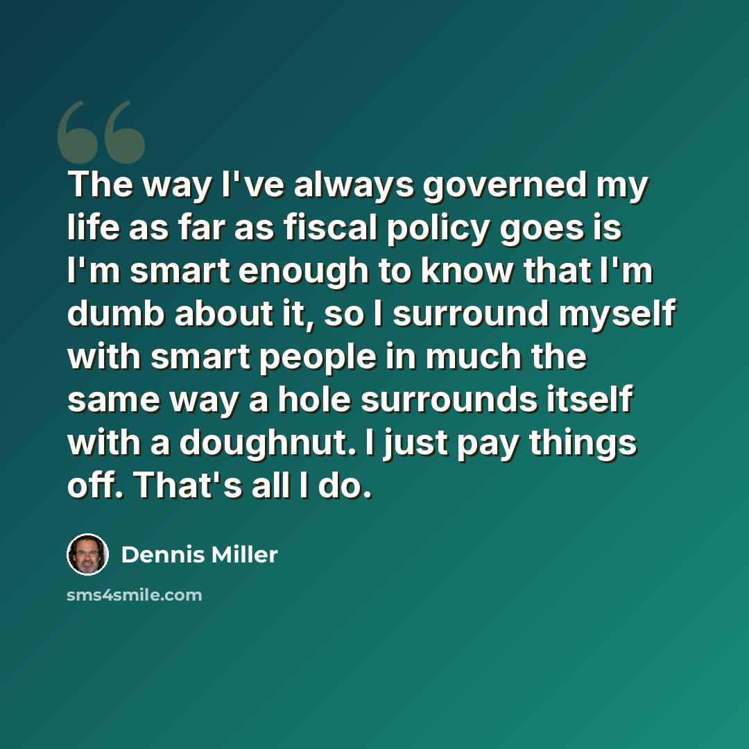 “The way I've always governed my life as far as fiscal policy goes is I'm smart enough to know that I'm dumb about it, so I surround myself with smart people in much the same way a hole surrounds itself with a doughnut. I just pay things off. That's all I do.” quote by Dennis Miller