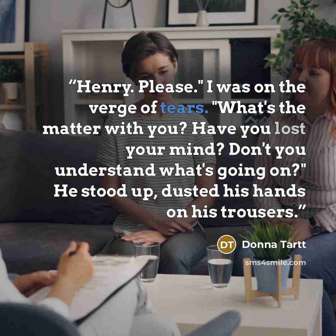 “Henry. Please." I was on the verge of tears. "What's the matter with you? Have you lost your mind? Don't you understand what's going on?" He stood up, dusted his hands on his trousers.” quote by Donna Tartt