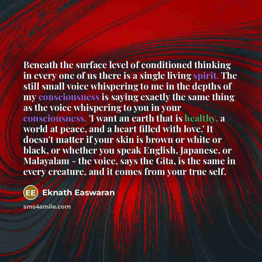 “Beneath the surface level of conditioned thinking in every one of us there is a single living spirit. The still small voice whispering to me in the depths of my consciousness is saying exactly the same thing as the voice whispering to you in your consciousness. 'I want an earth that is healthy, a…” quote by Eknath Easwaran