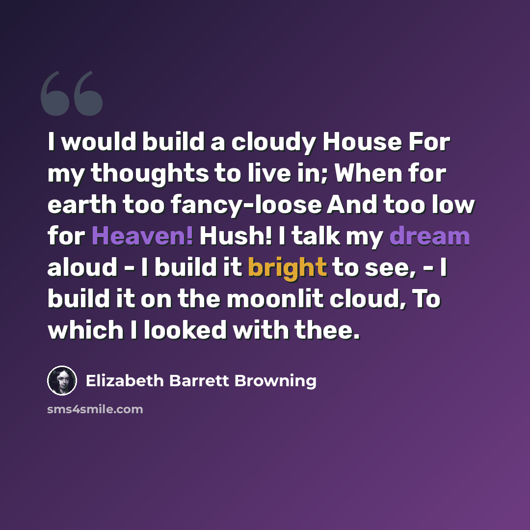 “I would build a cloudy House For my thoughts to live in; When for earth too fancy-loose And too low for Heaven! Hush! I talk my dream aloud - I build it bright to see, - I build it on the moonlit cloud, To which I looked with thee.” quote by Elizabeth Barrett Browning