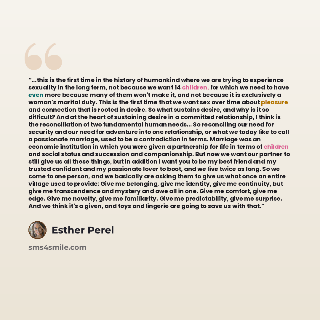 “...this is the first time in the history of humankind where we are trying to experience sexuality in the long term, not because we want 14 children, for which we need to have even more because many of them won't make it, and not because it is exclusively a woman's marital duty. This is the first…” quote by Esther Perel
