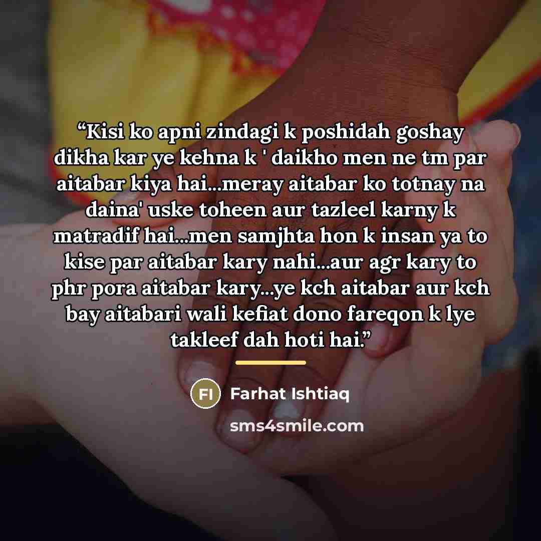 “Kisi ko apni zindagi k poshidah goshay dikha kar ye kehna k ' daikho men ne tm par aitabar kiya hai...meray aitabar ko totnay na daina' uske toheen aur tazleel karny k matradif hai...men samjhta hon k insan ya to kise par aitabar kary nahi...aur agr kary to phr pora aitabar kary...ye kch aitabar…” quote by Farhat Ishtiaq
