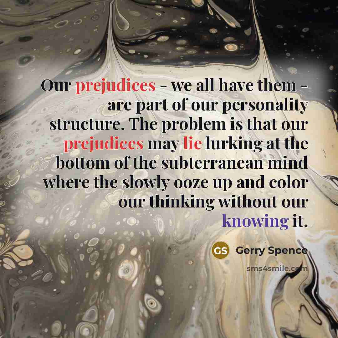 “Our prejudices - we all have them - are part of our personality structure. The problem is that our prejudices may lie lurking at the bottom of the subterranean mind where the slowly ooze up and color our thinking without our knowing it.” quote by Gerry Spence