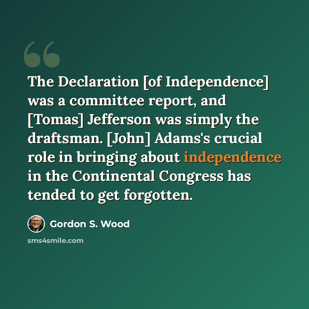 “The Declaration [of Independence] was a committee report, and [Tomas] Jefferson was simply the draftsman. [John] Adams's crucial role in bringing about independence in the Continental Congress has tended to get forgotten.” quote by Gordon S. Wood