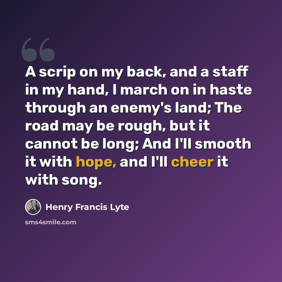 “A scrip on my back, and a staff in my hand, I march on in haste through an enemy's land; The road may be rough, but it cannot be long; And I'll smooth it with hope, and I'll cheer it with song.” quote by Henry Francis Lyte