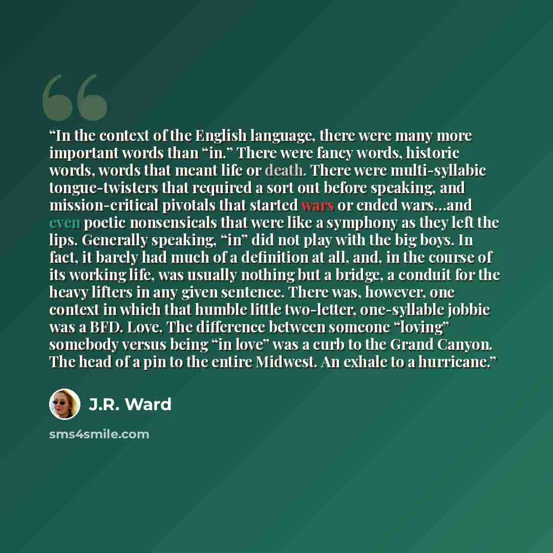 “In the context of the English language, there were many more important words than “in.” There were fancy words, historic words, words that meant life or death. There were multi-syllabic tongue-twisters that required a sort out before speaking, and mission-critical pivotals that started wars or…” quote by J.R. Ward