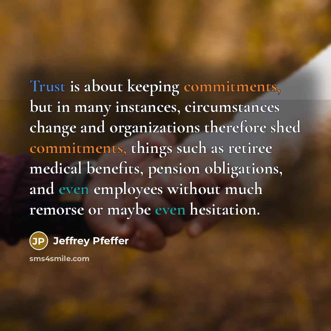 “Trust is about keeping commitments, but in many instances, circumstances change and organizations therefore shed commitments, things such as retiree medical benefits, pension obligations, and even employees without much remorse or maybe even hesitation.” quote by Jeffrey Pfeffer