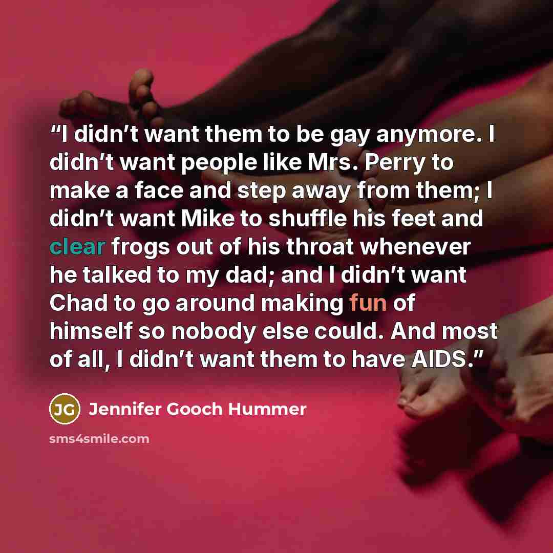 “I didn’t want them to be gay anymore. I didn’t want people like Mrs. Perry to make a face and step away from them; I didn’t want Mike to shuffle his feet and clear frogs out of his throat whenever he talked to my dad; and I didn’t want Chad to go around making fun of himself so nobody else could…” quote by Jennifer Gooch Hummer