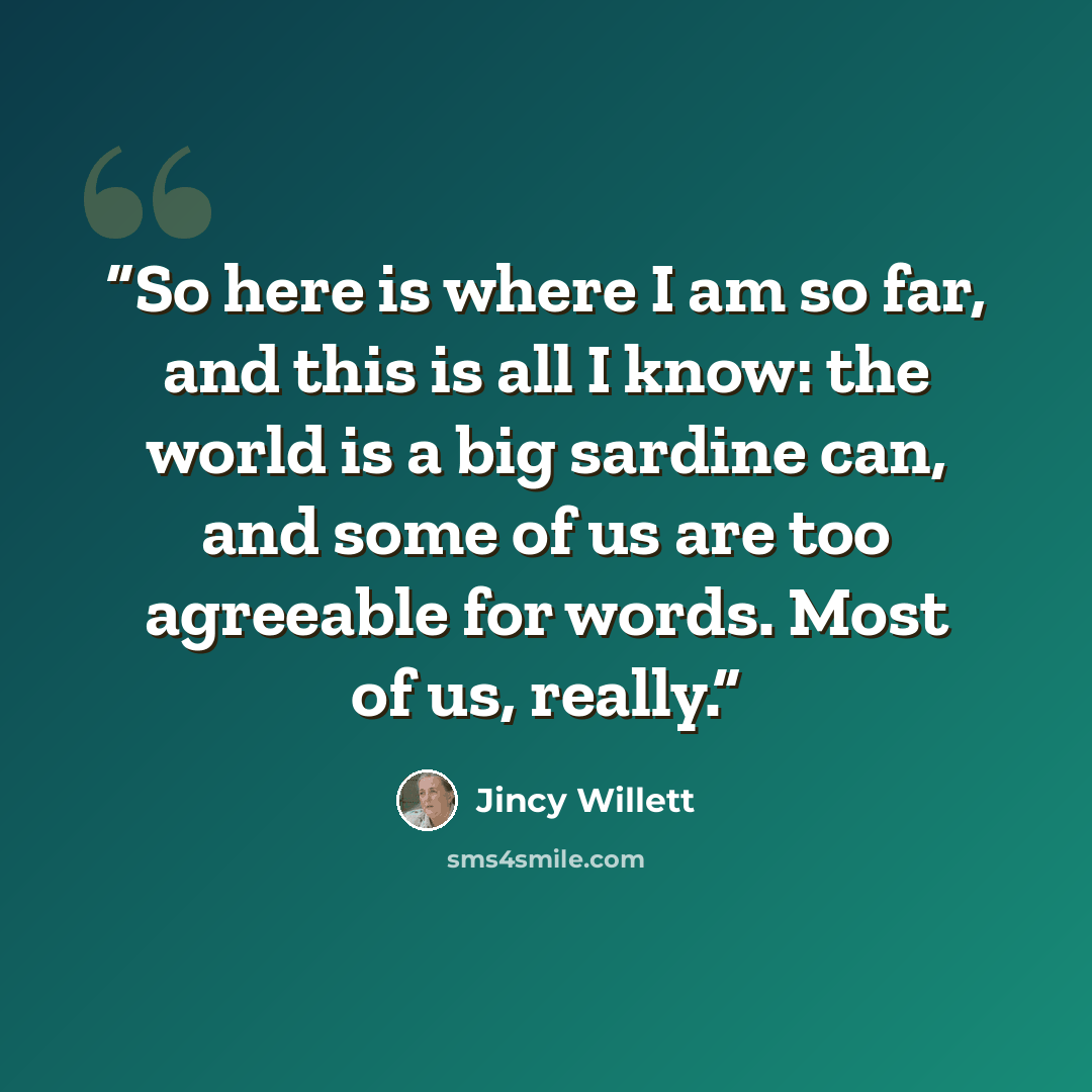 “So here is where I am so far, and this is all I know: the world is a big sardine can, and some of us are too agreeable for words. Most of us, really.” quote by Jincy Willett