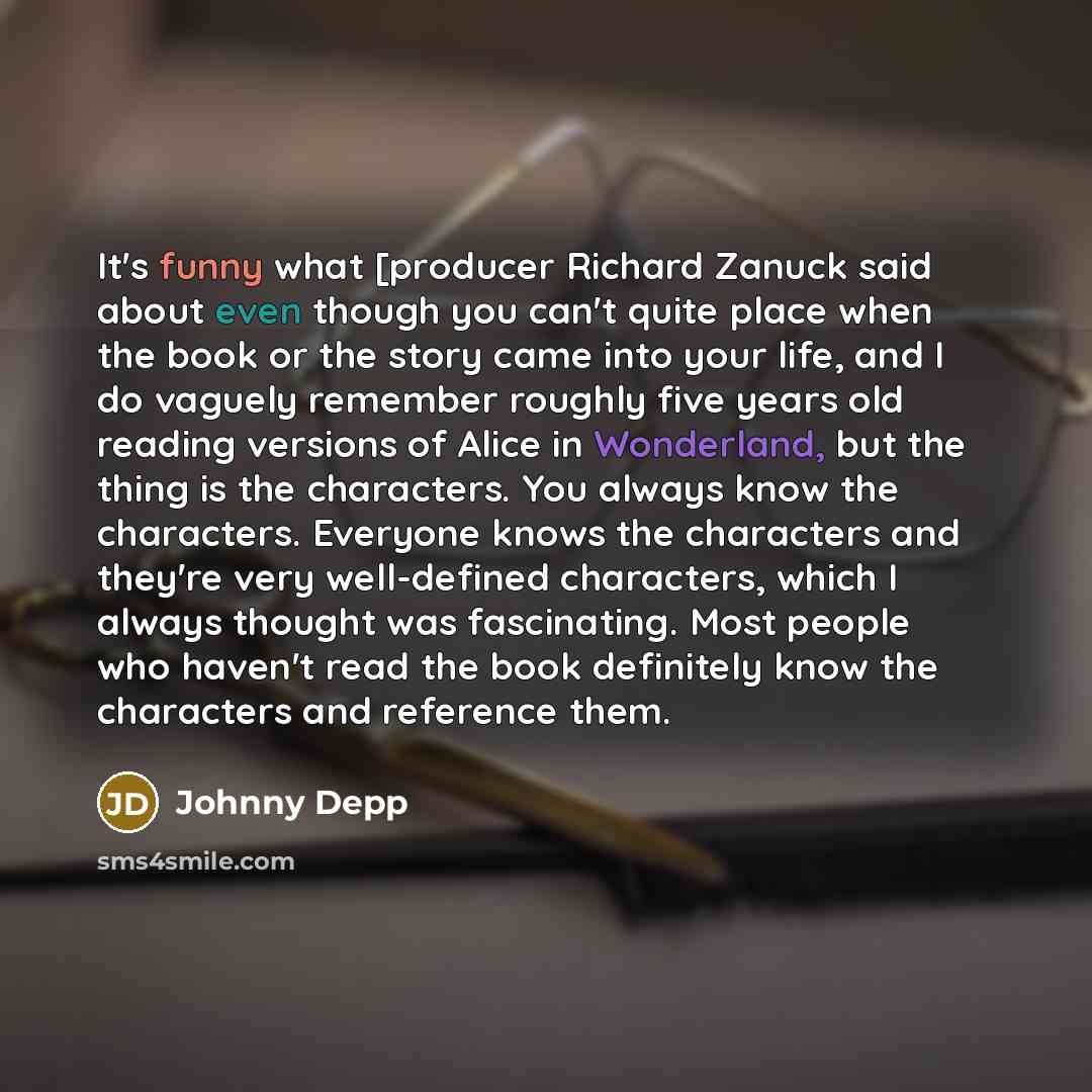 “It's funny what [producer Richard Zanuck said about even though you can't quite place when the book or the story came into your life, and I do vaguely remember roughly five years old reading versions of Alice in Wonderland, but the thing is the characters. You always know the characters. Everyone…” quote by Johnny Depp