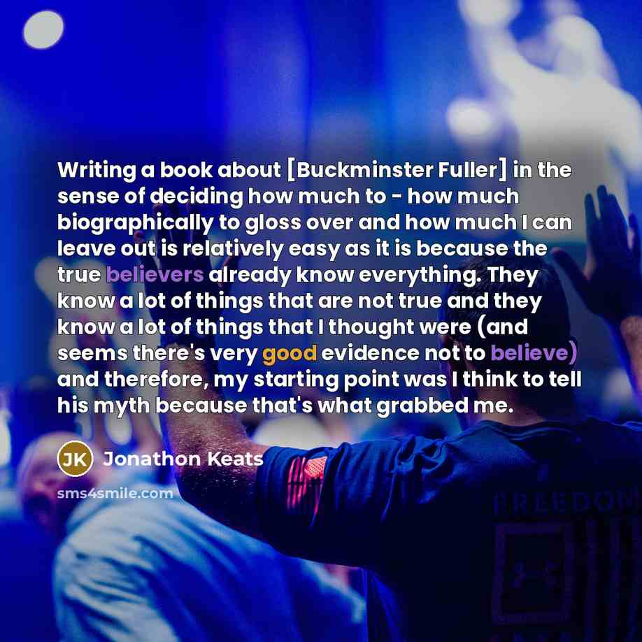 “Writing a book about [Buckminster Fuller] in the sense of deciding how much to - how much biographically to gloss over and how much I can leave out is relatively easy as it is because the true believers already know everything. They know a lot of things that are not true and they know a lot of…” quote by Jonathon Keats