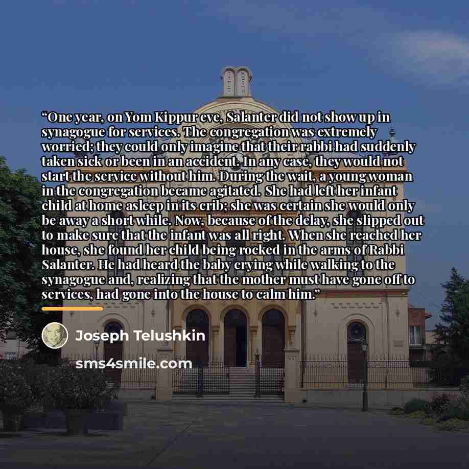 “One year, on Yom Kippur eve, Salanter did not show up in synagogue for services. The congregation was extremely worried; they could only imagine that their rabbi had suddenly taken sick or been in an accident. In any case, they would not start the service without him. During the wait, a young…” quote by Joseph Telushkin