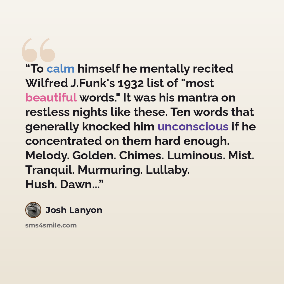 “To calm himself he mentally recited Wilfred J.Funk's 1932 list of "most beautiful words." It was his mantra on restless nights like these. Ten words that generally knocked him unconscious if he concentrated on them hard enough. Melody. Golden. Chimes. Luminous. Mist. Tranquil. Murmuring. Lullaby…” quote by Josh Lanyon