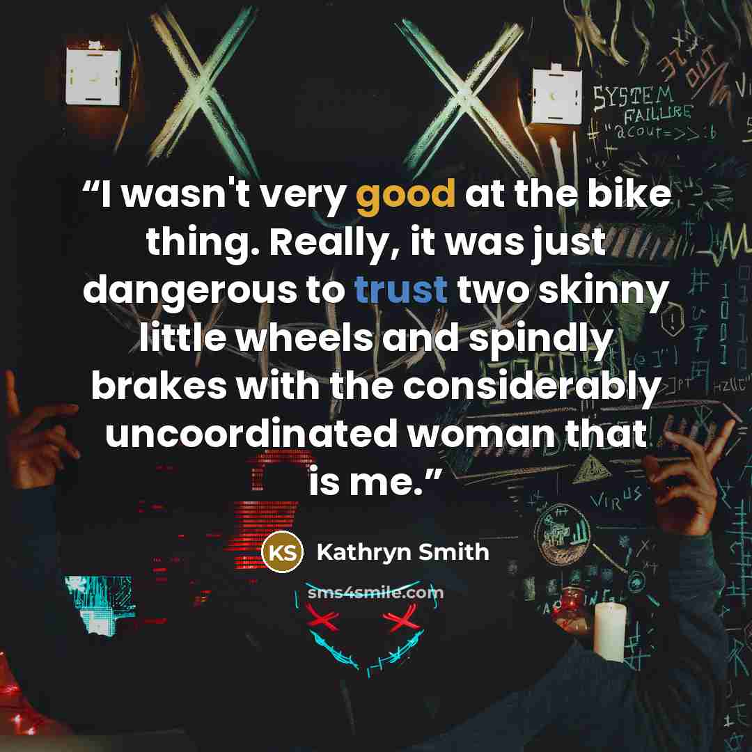 “I wasn't very good at the bike thing. Really, it was just dangerous to trust two skinny little wheels and spindly brakes with the considerably uncoordinated woman that is me.” quote by Kathryn Smith