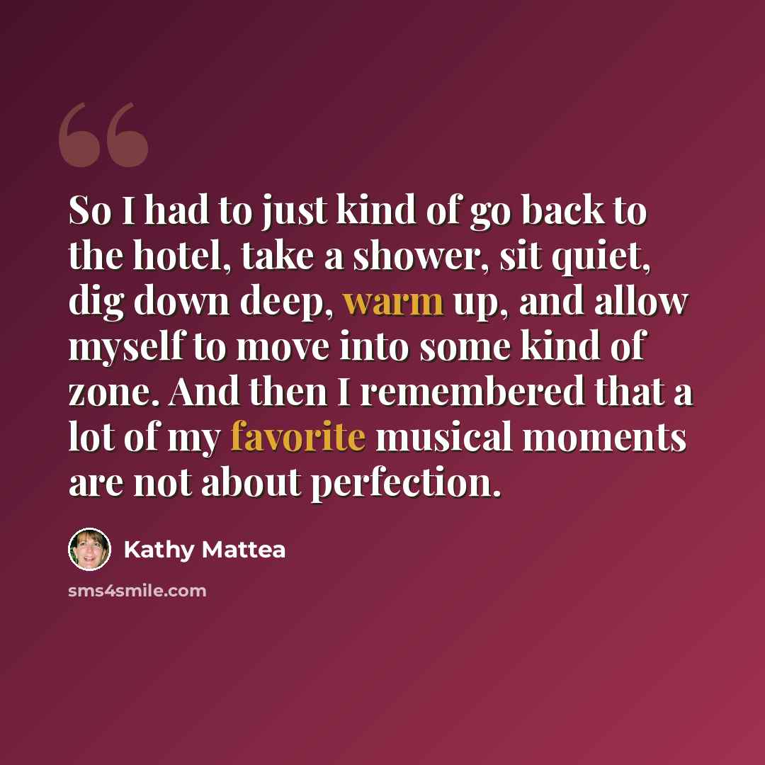 “So I had to just kind of go back to the hotel, take a shower, sit quiet, dig down deep, warm up, and allow myself to move into some kind of zone. And then I remembered that a lot of my favorite musical moments are not about perfection.” quote by Kathy Mattea