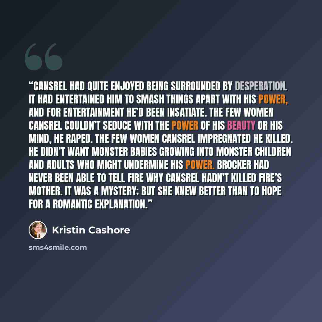“CANSREL HAD QUITE enjoyed being surrounded by desperation. It had entertained him to smash things apart with his power, and for entertainment he’d been insatiate. The few women Cansrel couldn’t seduce with the power of his beauty or his mind, he raped. The few women Cansrel impregnated he killed…” quote by Kristin Cashore