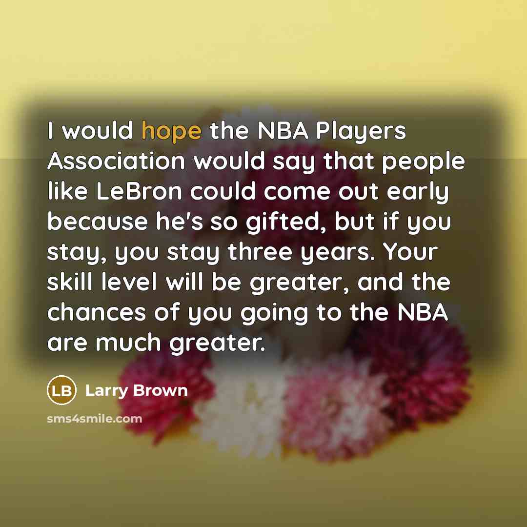 “I would hope the NBA Players Association would say that people like LeBron could come out early because he's so gifted, but if you stay, you stay three years. Your skill level will be greater, and the chances of you going to the NBA are much greater.” quote by Larry Brown