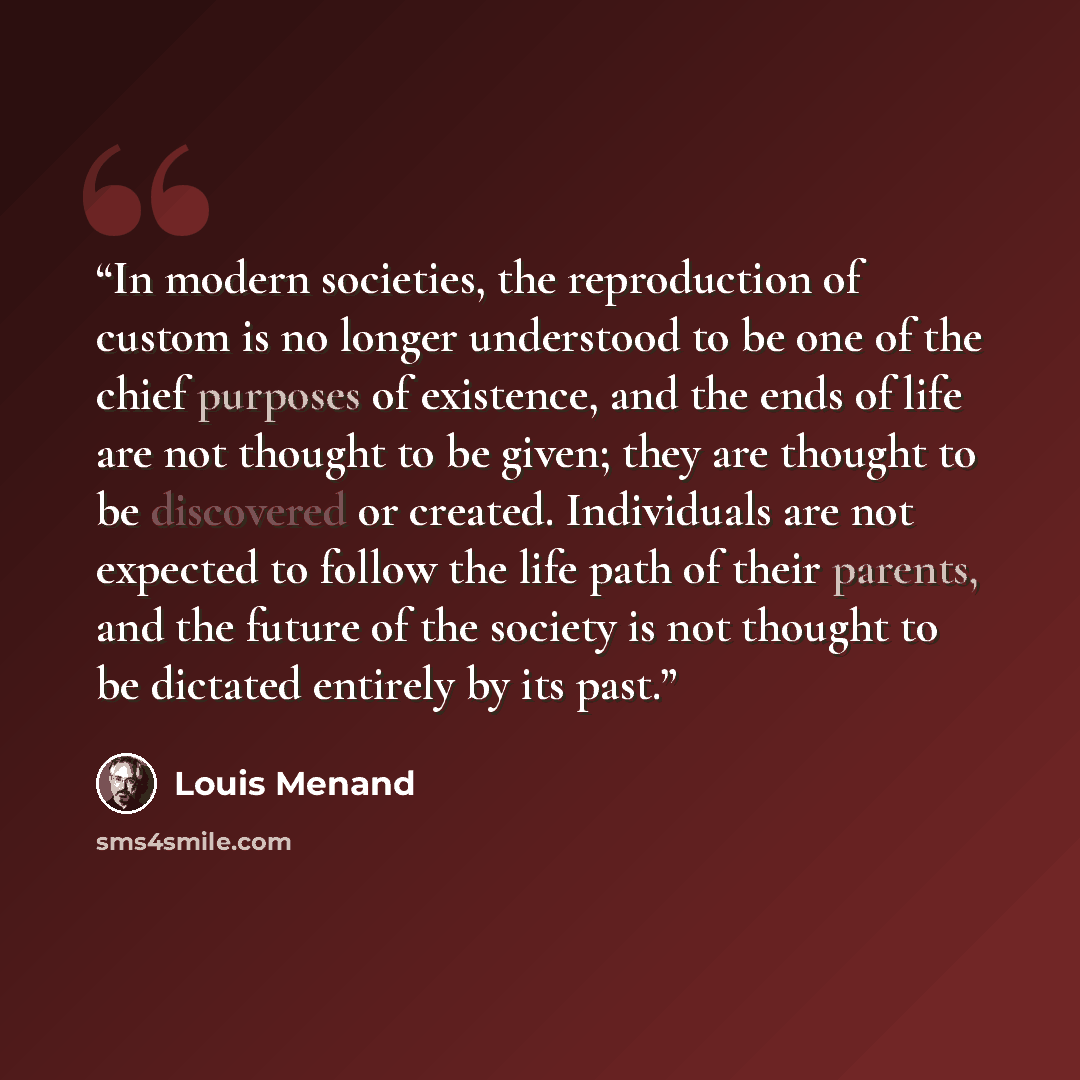 “In modern societies, the reproduction of custom is no longer understood to be one of the chief purposes of existence, and the ends of life are not thought to be given; they are thought to be discovered or created. Individuals are not expected to follow the life path of their parents, and the…” quote by Louis Menand