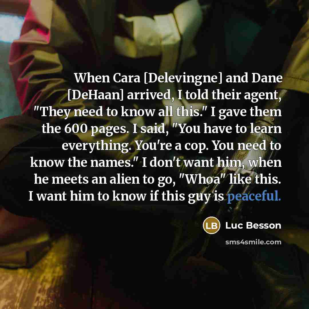 “When Cara [Delevingne] and Dane [DeHaan] arrived, I told their agent, "They need to know all this." I gave them the 600 pages. I said, "You have to learn everything. You're a cop. You need to know the names." I don't want him, when he meets an alien to go, "Whoa" like this. I want him to know if…” quote by Luc Besson