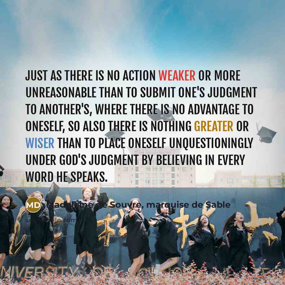 “Just as there is no action weaker or more unreasonable than to submit one's judgment to another's, where there is no advantage to oneself, so also there is nothing greater or wiser than to place oneself unquestioningly under God's judgment by believing in every word He speaks.” quote by Madeleine de Souvre, marquise de Sable