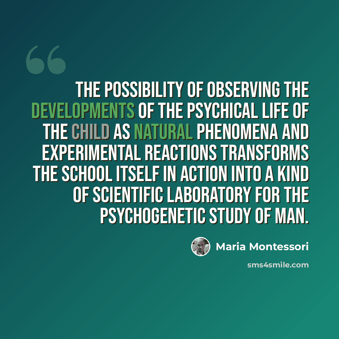 “The possibility of observing the developments of the psychical life of the child as natural phenomena and experimental reactions transforms the school itself in action into a kind of scientific laboratory for the psychogenetic study of man.” quote by Maria Montessori