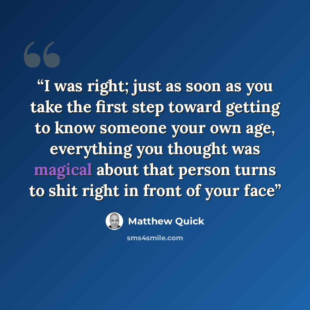 “I was right; just as soon as you take the first step toward getting to know someone your own age, everything you thought was magical about that person turns to shit right in front of your face” quote by Matthew Quick