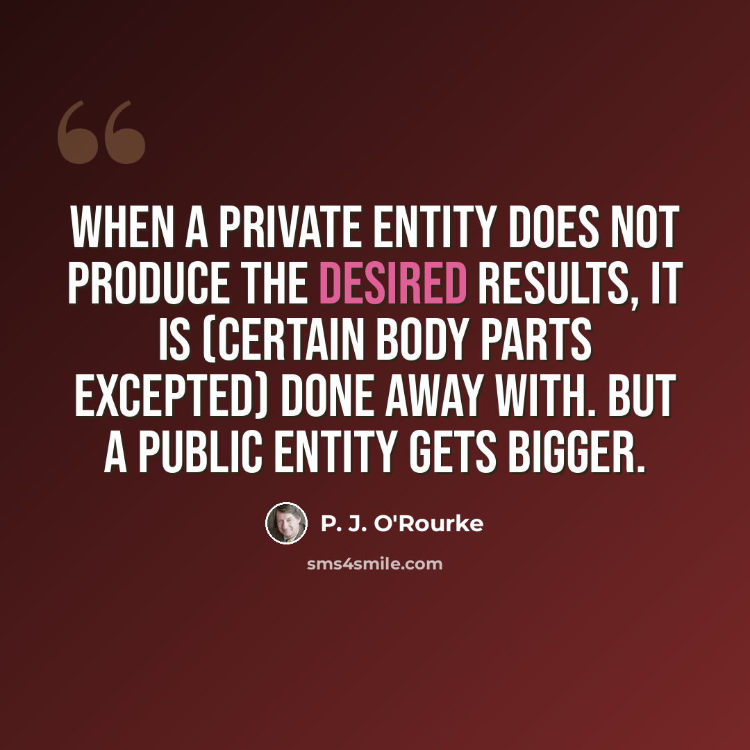 “When a private entity does not produce the desired results, it is (certain body parts excepted) done away with. But a public entity gets bigger.” quote by P. J. O'Rourke