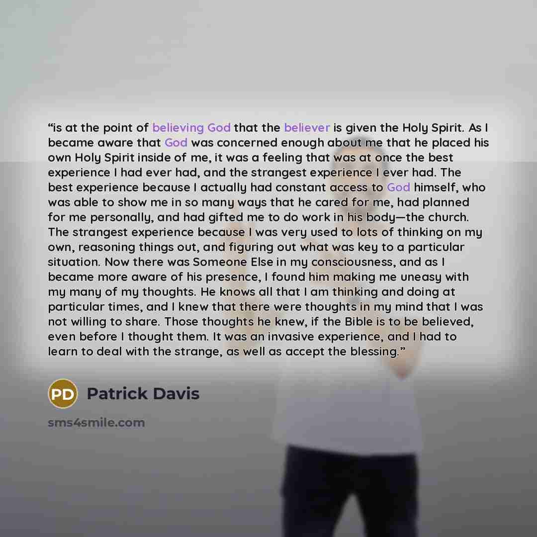 “is at the point of believing God that the believer is given the Holy Spirit. As I became aware that God was concerned enough about me that he placed his own Holy Spirit inside of me, it was a feeling that was at once the best experience I had ever had, and the strangest experience I ever had. The…” quote by Patrick Davis