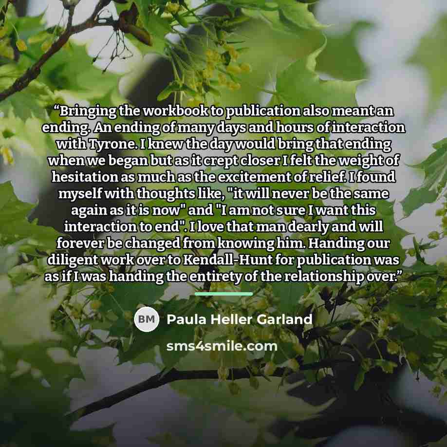 “Bringing the workbook to publication also meant an ending. An ending of many days and hours of interaction with Tyrone. I knew the day would bring that ending when we began but as it crept closer I felt the weight of hesitation as much as the excitement of relief. I found myself with thoughts…” quote by Paula Heller Garland