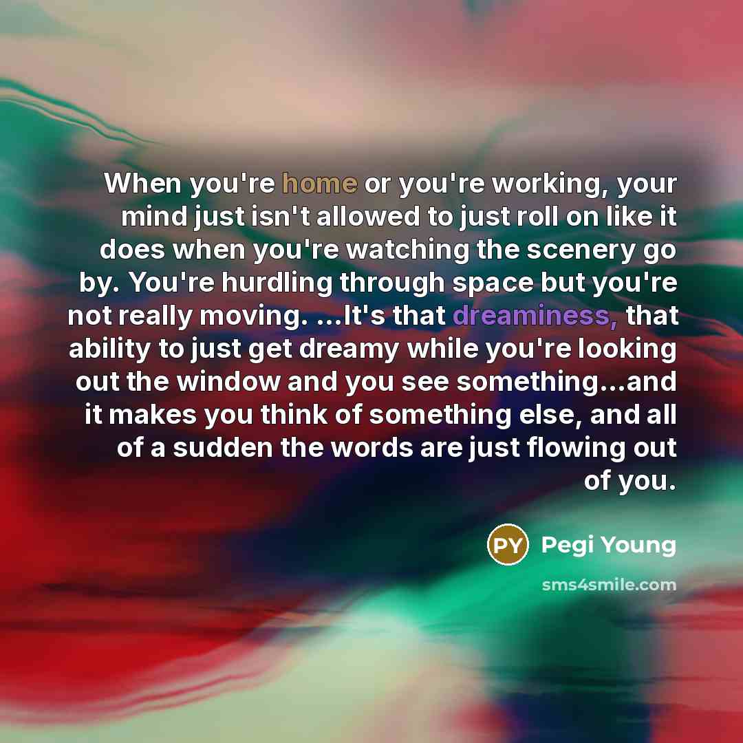 “When you're home or you're working, your mind just isn't allowed to just roll on like it does when you're watching the scenery go by. You're hurdling through space but you're not really moving. ...It's that dreaminess, that ability to just get dreamy while you're looking out the window and you see…” quote by Pegi Young