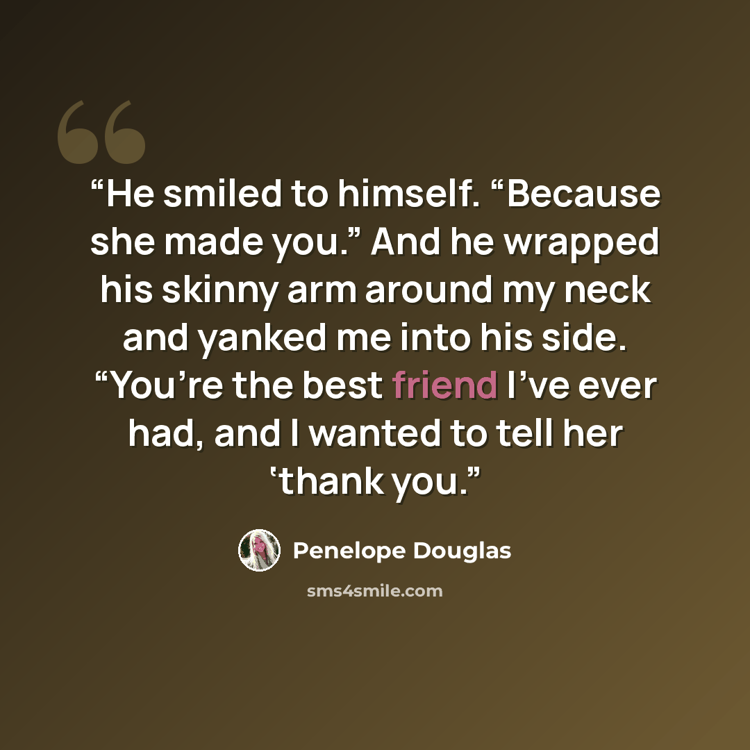 “He smiled to himself. “Because she made you.” And he wrapped his skinny arm around my neck and yanked me into his side. “You’re the best friend I’ve ever had, and I wanted to tell her ‘thank you.” quote by Penelope Douglas