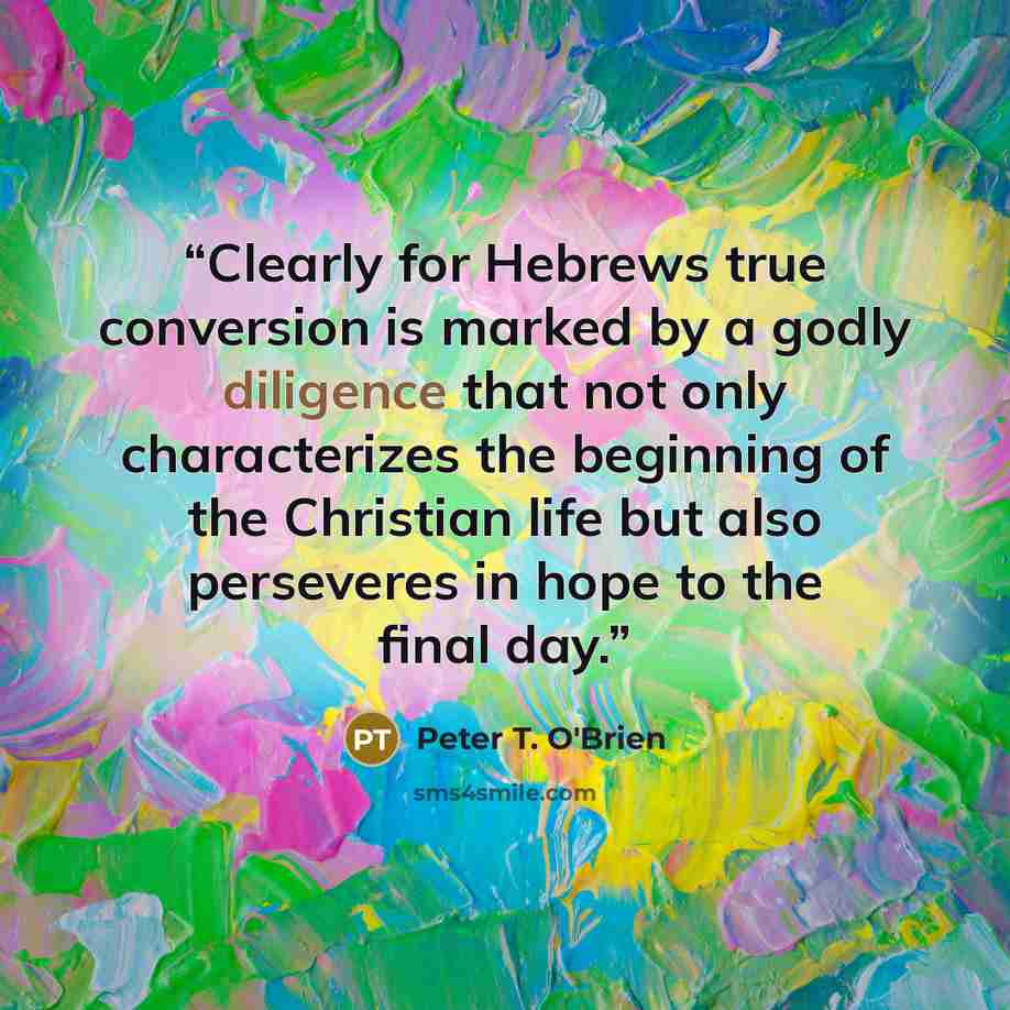 “Clearly for Hebrews true conversion is marked by a godly diligence that not only characterizes the beginning of the Christian life but also perseveres in hope to the final day.” quote by Peter T. O'Brien