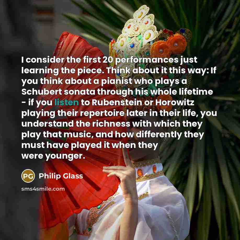 “I consider the first 20 performances just learning the piece. Think about it this way: If you think about a pianist who plays a Schubert sonata through his whole lifetime - if you listen to Rubenstein or Horowitz playing their repertoire later in their life, you understand the richness with which…” quote by Philip Glass