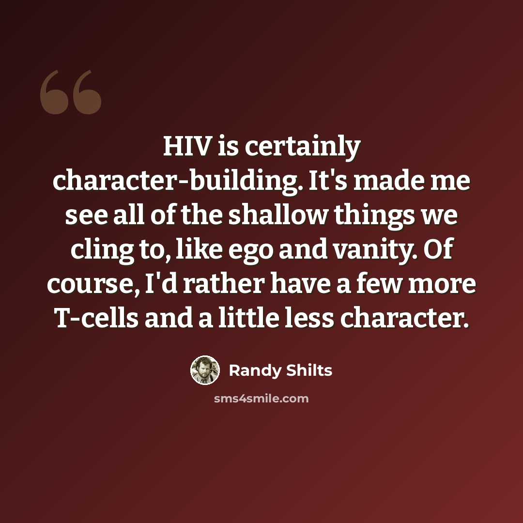 “HIV is certainly character-building. It's made me see all of the shallow things we cling to, like ego and vanity. Of course, I'd rather have a few more T-cells and a little less character.” quote by Randy Shilts