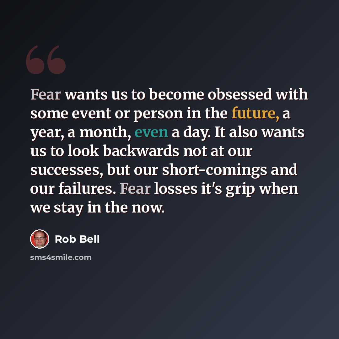 “Fear wants us to become obsessed with some event or person in the future, a year, a month, even a day. It also wants us to look backwards not at our successes, but our short-comings and our failures. Fear losses it's grip when we stay in the now.” quote by Rob Bell