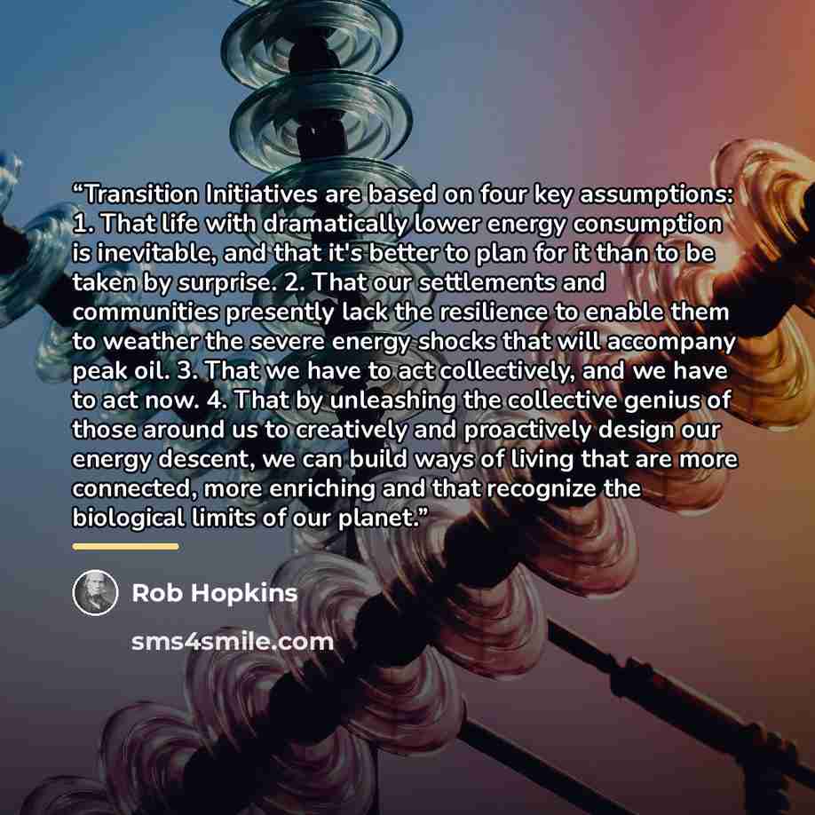 “Transition Initiatives are based on four key assumptions: 1. That life with dramatically lower energy consumption is inevitable, and that it's better to plan for it than to be taken by surprise. 2. That our settlements and communities presently lack the resilience to enable them to weather the…” quote by Rob Hopkins