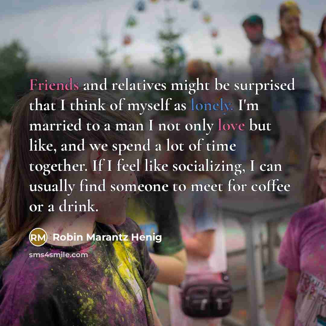 “Friends and relatives might be surprised that I think of myself as lonely. I'm married to a man I not only love but like, and we spend a lot of time together. If I feel like socializing, I can usually find someone to meet for coffee or a drink.” quote by Robin Marantz Henig