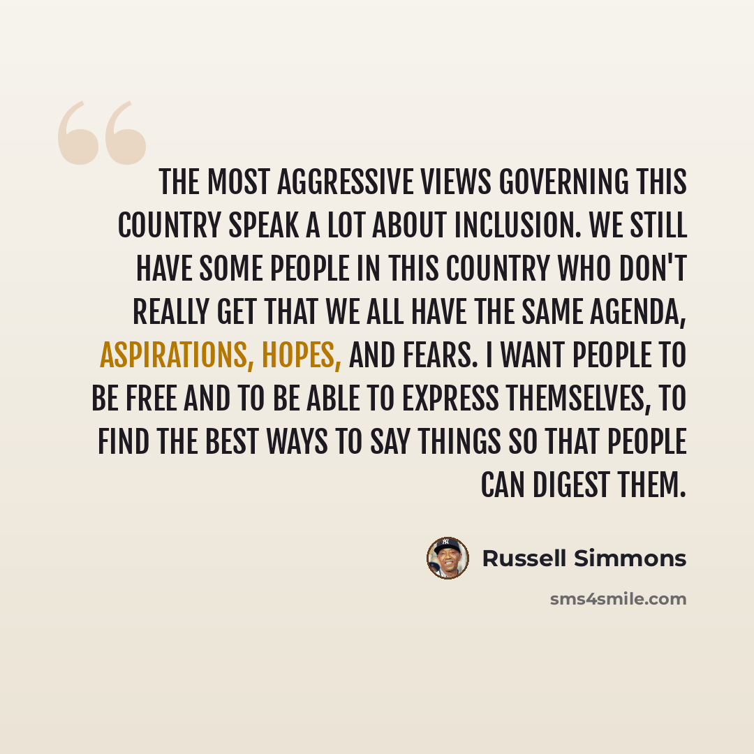 “The most aggressive views governing this country speak a lot about inclusion. We still have some people in this country who don't really get that we all have the same agenda, aspirations, hopes, and fears. I want people to be free and to be able to express themselves, to find the best ways to say…” quote by Russell Simmons