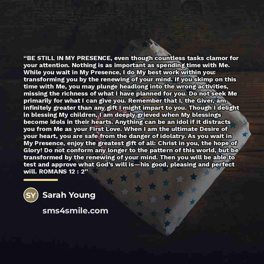 “BE STILL IN MY PRESENCE, even though countless tasks clamor for your attention. Nothing is as important as spending time with Me. While you wait in My Presence, I do My best work within you: transforming you by the renewing of your mind. If you skimp on this time with Me, you may plunge headlong…” quote by Sarah Young