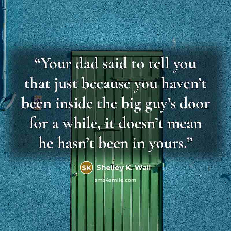 “Your dad said to tell you that just because you haven’t been inside the big guy’s door for a while, it doesn’t mean he hasn’t been in yours.” quote by Shelley K. Wall
