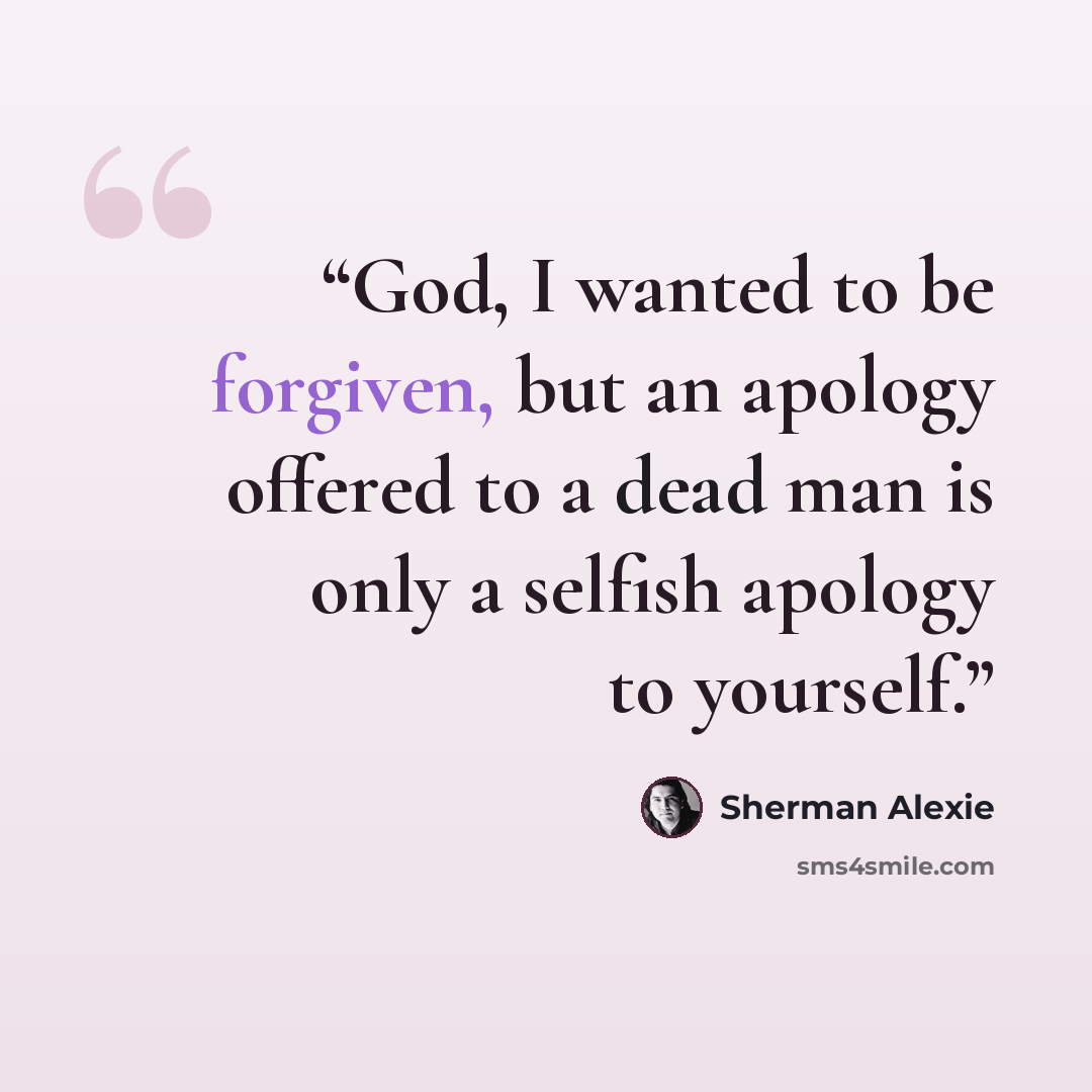 “God, I wanted to be forgiven, but an apology offered to a dead man is only a selfish apology to yourself.” quote by Sherman Alexie