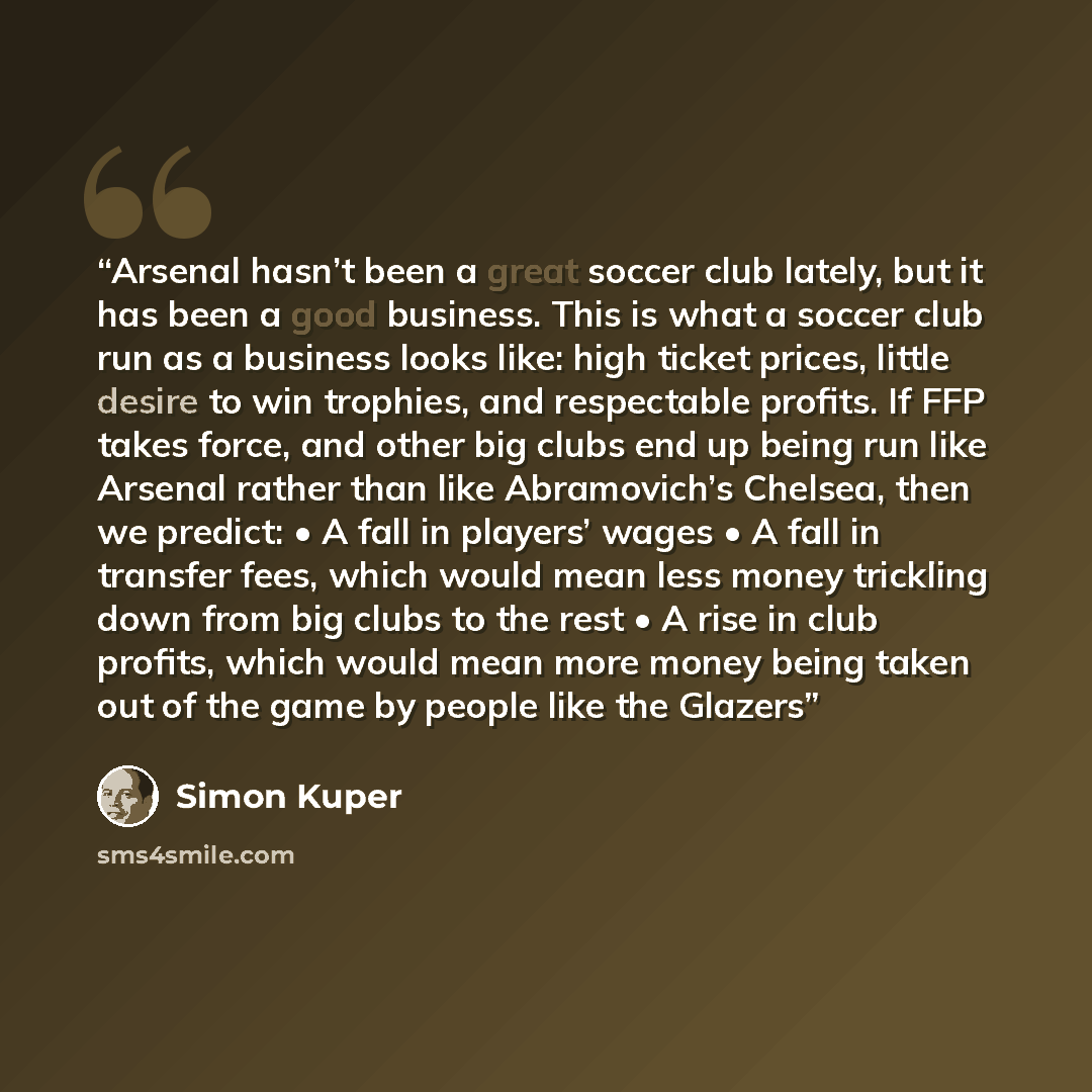 “Arsenal hasn’t been a great soccer club lately, but it has been a good business. This is what a soccer club run as a business looks like: high ticket prices, little desire to win trophies, and respectable profits. If FFP takes force, and other big clubs end up being run like Arsenal rather than…” quote by Simon Kuper