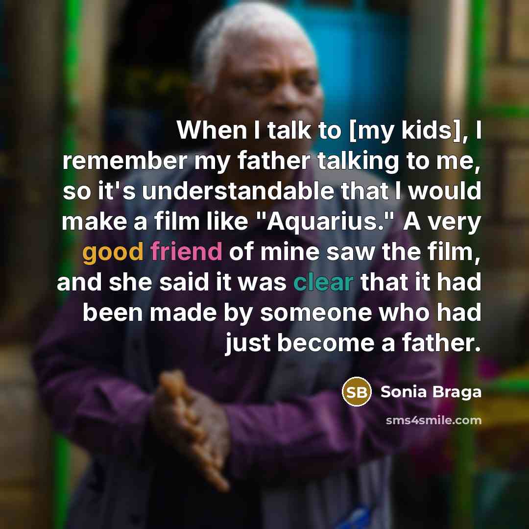 “When I talk to [my kids], I remember my father talking to me, so it's understandable that I would make a film like "Aquarius." A very good friend of mine saw the film, and she said it was clear that it had been made by someone who had just become a father.” quote by Sonia Braga